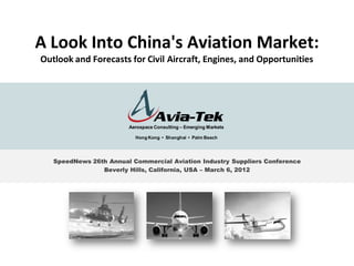 A Look Into China's Aviation Market:
Outlook and Forecasts for Civil Aircraft, Engines, and Opportunities




                        Aerospace Consulting – Emerging Markets

                          Hong Kong • Shanghai • Palm Beach




   SpeedNews 26th Annual Commercial Aviation Industry Suppliers Conference
                Beverly Hills, California, USA – March 6, 2012




                                                                             1
 