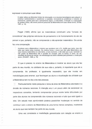2
expressar e comunicar suas idéias.
o saber utiliza as diferentes fontes de informação e os recursos tecnológicos para adquirir e
construir conhecimentos e questionar a realidade, formulando-se problemas e tratando de
resolvê-Ios, usando para isso o pensamento lógico, a criatividade, a intuição e a capacidade
de análise crítica, não sendo possível prescindir da Matemática em suas várias forma. (peNs,
1997, p. 14)
Piaget (1995) afirma que as matemáticas constituem uma "tomada de
consciência" das próprias estruturas de pensamento e do funcionamento do ato de
pensar e que, portanto, não se compreende o não-aprender matemático. Ele ainda
faz uma comparação:
c
Acontece com a Matemática o mesmo que acontece com o Sr. Jordão que canta, mas não
sabe que canta notas musicais. Da mesma forma, o aluno que não sabe Matemática usa
essa mesma matemática na vida diária, a todo momento, e não sabe que a usa. Aprender ou
não gostar da Matemática não é questão de vocação, jeito ou bossa. E antes, diz ele,
resultado da forma de ensinar, da metodologia de ensino adotada pelo professor e vivida pelo
l aluno. (PIAGET, 1995, p. 78)
o que é preciso no ensino da Matemática é mostrar ao aluno que ela faz
parte do seu mundo, no cotidiano de sua vida e, portanto, é importante que ele a
compreenda. Ao professor, é igualmente necessário, que ele invista em
metodologias para ensinar, que favoreçam ao aluno a visualização da utilidade que
a Matemática tem no dia a dia das pessoas.
X Particularmente nesta pesquisa o tema da área da Matemática abordado é a
divisão de números racionais. JA intenção era ir um pouco além de esclarecer os
respectivos conceitos, tentando compreender porque existe tanta dificuldade por
parte dos alunos na compreensão dos números racionais e tudo que está ligado a
eles. Um estudo mais aprofundado poderia possibilitar mudanças no sentido de
contribuir com o ensino da Matemática de uma forma menos complexa, mostrando
ao aluno que isso também faz parte do seu mundo.
Uma vez constatada a insatisfação generalizada com relação ao ensino e
 