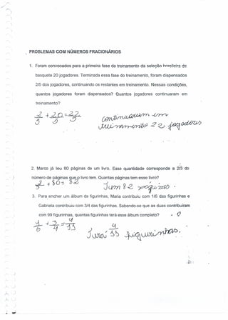 )
)
)
.J
),
)....
,)
;
"j.;.:
I
"- )r:
)-.
I
~OL
PROBLEMAS C.OM NÚMEROS FRACIONÁRIOS
1, Foram convocados para a primeira fase de treinamento da seleção hr::l~i!I?-!r=de
basquete 20 jogadores. Terminada essa fase do treinamento, foram dispensados
2/5 dos jogadores, continuando os restantes em treinamento. Nessas condições,
quantos jogadores foram dispensados? Quantos jogadores continuaram em
treinamento?
"
2. Marco já leu 80 páginas de um livro. Essa, quantidade corresponde a 2/3 do
'número de páginas 9,u~ livro tem. Quantas páginas tem esse livro?
_.2 -t ~O-=- 'bdó J " .
3"- J um ~c2- -r;>(;)(jt» ~
3. Para encher um álbum de figurinhàs, Maria contribuiu com 1/6 das figurinhas e
Gabriela contribuiu com 3/4 das figurinhas. Sabendo-se que as duas contribuíram
com 99 figurinhas, quantas figurinhas terá esse álbum completo?
. VI
*~~~l3
 