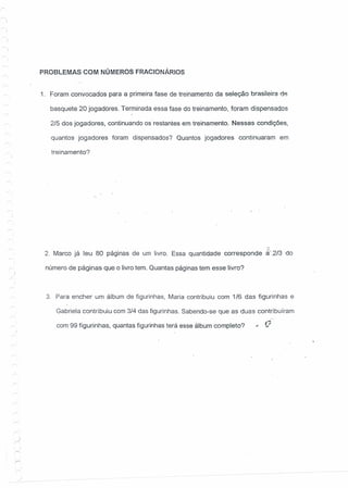 PROBLEMAS COM NÚMEROS FRACtONÁRtOS
1. Foram convocados para a primeira fase de treinamento da seleção brasileira de
basquete 20 jogadores. Terminada essa fase do treinamento, foram dispensados
2/5 dos jogadores, continuando os' restantes em treinamento. Nessas condições,
quantos jogadores foram dispensados? Quantos jogadores continuaram em
treinamento?
2. Marco já leu 80 páginas de um livro. Essa quantidade corresponde ~:2J3 do
número de páginas que o livro tem. Quantas páginas tem esse livro?
3. Para encher um álbum de figurinhas, Maria contribuiu com 1/6 das figurinhas e
Gabriela contribuiu com 3/4 das figurinhas. Sabendo-se que as duas contribuíram
com 99 figurinhas, quantas figurinhas terá esse álbum completo? ..Q
j
 