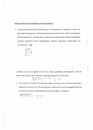 , )
PROBLEMAS COM NÚMEROS FRAC10NÁR10S
1. Foram convocados para a primeira fase de treinamento da seleção brasilp.ir::l de
basquete 20 jogadores. Terminada essa fase do treinamento, foram dispensados
2/5 dos jogadores, continuando os restantes em treinamento. Nessas condições,
quantos jogadores foram dispensados? Quantos jogadores continuaram em
treinamento?~}
2. Marco já leu 80 páginas de um livro. Essa quantidade corresponde a 2/3 do .:
número de páginas que o livro tem. Quantas páginas tem esse livro?
ELO  .,0,~ _.:.- ----
~ ," . rol..
. e , I ..J_---
- - --
3. Para encher um álbum de figurinhas, Maria contribuiu com 1/6 das figurinhas e
Gabriela contribuiu com 3/4 das figurinhas. Sabendo-se que as dl.laÇcontribuíram
com 99 figurinhas, quantas fi~rinhas terá esse álbum completo?
_-_ ~--r--'
t~·'1,·t I ;, j
.:-:~:-. --
)
.J
 