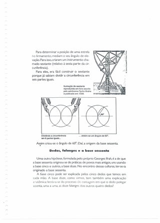 Para determinar a posição de uma estrela
no firmamento, mediam o seu ângulo de ele-
vação. Para isso,criaram um instrumento cha-
mado sextante (relativo à sexta parte da cir-
cunferência).
Para eles, era fácil construir o sextante
porque já sabiam dividir a circunferência em
seis partes iguais.
Ilustração de sextante
reproduzida em livro escrito
pelo astrônomo Tycho Brahe
e publicado em 1598.
Dividindo a circunferência
em 6 partes iguais ...
... obtém-se um ângulo de 60'.
Assim criou-se o ângulo de 60°. Daí, a origem da base sessenta.
•
Dedos, falanges e a base sessenta
Uma outra hipótese, formulada pelo próprio Georges Ifrah,é a de que
a base sessenta originou-se de práticas de povos mais antigos, uns usando
a base cinco e outros, a base doze. No encontro dessas culturas, ter-se-ia
origina.do a base sessenta.
A base cinco pode ser explicada pelos cinco dedos que temos em
cada mão. A base doze, como vimos, tem também uma explicação
aiatôrnica: lembra-se do processo d-:: contagem em que o dedo polegar
aoonta, uma a uma, as doze falanges dos outros quatro dedos?
 