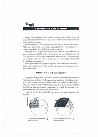 Agora mesmo falávamos da esquisitice do zero. Mas, além dessa, há
outra: a base sessenta. Você não acha muito estranho os mesopotâmicos
terem usado essa base?
Para a base dez, há uma explicação natural:temos dez dedos nas mãos.
Até para a base vinte, há uma boa explicação: temos vinte dedos se in-
cluirmos os dedos dos pés. Mas, e a base sessenta?
Georges Ifrah, um professor marroquino, dedicou boa parte de sua
vida pesquisando a história dos números. Em sua obra, História universal
dos algarismos, ele afirma que a existência da base sessenta é um mistério,
uma vez que, até hoje, não se encontrou uma explicação plenamente
aceitável para sua origem.
Ifrah apresenta várias hipóteses. Algumas têm a ver com a Matemática,
outras, com a Astronomia e há ainda as de origem mística.Vamos apre-
sentar duas delas.
Astronomia e a base sessenta
Os povos antigos, entre os quais os babilônios, desenvolveram muito a
Astronomia, a contagem do tempo, a organização do calendário. Associ-
ando o movimento dos astros à circunferência e tendo percebido que o
ano tem 360 dias, aproximadamente, passaram a dividir a circunferência
em 360· partes iguais.Usavam essa divisão para medir ângulos, que eram
muito úteis nos seus estudos de Astronomia.
Essa é a origem do transferidor que, ainda hoje, usamos para medir
ângulos.
o ângulo de 900
corresponde a -L
da circunferência. 4
~...,."
o ângulo de 1200
corresponde a -L
da circunferência. 3
 