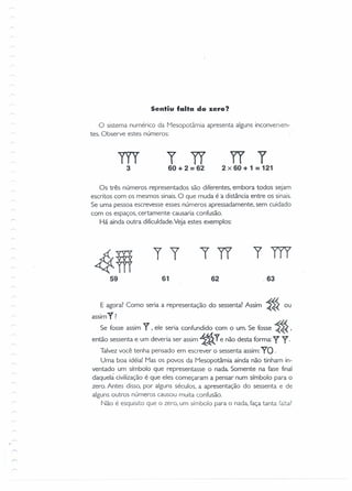 Sentiu falta do zero?
o sistema numérico da Mesopotâmia apresenta alguns inconvenien-
tes. Observe estes números:
m3
r TI60 + 2 = 62
IT Y2 x 60 + 1 = 121
Os três números representados são diferentes, embora todos sejam
escritos com os mesmos sinais. O que muda é a distância entre os sinais.
Se uma pessoa escrevesse esses números apressadamente, sem cuidado
com os espaços, certamente causaria confusão.
Há ainda outra dificuldade.Veja estes exemplos:
4ffi59
,r tTI ym
61 62 .63
E agora? Como seria a representação do sessenta? Assim ~~~ ou
assimY?
Se fosse assim Y ~ele seria confundido com o um. Se fosse ~~~ '
então sessenta e um deveria ser assim ~ Ye não desta forma: Y y.
Talvez você tenha pensado em escrever o sessenta assim:YO .
Uma boa idéia! Mas os povos da Mesopotâmia ainda não tinham in-
ventado um símbolo que representasse o nada Somente na fase final
daquela civilização é que eles começaram a pensar num símbolo para o
zero. Antes disso, por alguns séculos, a apresentação do sessenta e de
alguns outros números causou muita confusão.
Não é esquisito que o zero, um símbolo para o nada, faça tanta falta?
a
 