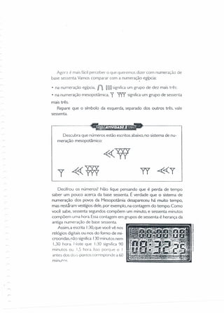 AgO'-2 é mais fácil perceber o que queremos dizer com nurneraçào de
base sessenta. Vamos comparar com a numeração egípcia:
• na numeração egípcia, n ~O O significaum grupo de dez mais três:
• na numeração mesopotâmica, y 'T'rY significaum grupo de sessenta
mais três.
Repare que o símbolo da esquerda, separado dos outros três, vale
sessenta.
--~-----,
Descubra que números estão escritos abaixo, no sistema de nu-
meração mesopotâmico:
Decifrou os números? Não fique pensando que é perda de tempo
saber um pouco acerca da base sessenta. É verdade que o sistema de
numeração dos povos da Mesopotâmia desapareceu há muito tempo,
mas restáram vestígios dele, por exemplo, na contagem do tempo. Como
você sabe, sessenta segundos compõem um minuto, e sessenta minutos
compõem uma hora. Essa contagem em grupos de sessenta é herança da
antiga numer-ação de base sessenta.
Assim, a escrita I:30,que você vê nos
relógios digitais ou nos do forno de mi-
croondas, não significa I30 minutos nem
1.30 hora. l-Jote que I:30 significa 90
minutos ou 1.5 hora. Isso porque o I
antes dos dois-pontos corresponde a 60
minutos
 
