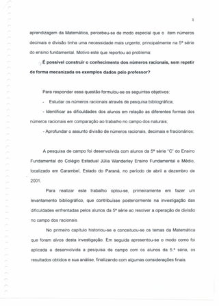 3
r
aprendizagem da Matemática, percebeu-se de modo especial que o item números
decimais e divisão tinha uma necessidade mais urgente, principalmente na 5a
série
do ensino fundamental. Motivo este que reportou ao problema:
É possível construir o conhecimento dos números racionais, sem repetir
de forma mecanizada os exemplos dados pelo professor?
Para responder essa questão formulou-se os seguintes objetivos:
Estudar os números racionais através de pesquisa bibliográfica;
- Identificar as dificuldades dos alunos em relação as diferentes formas dos
números racionais em comparação ao trabalho no campo dos naturais;
- Aprofundar o assunto divisão de números racionais, decimais e fracionários;
A pesquisa de campo foi desenvolvida com alunos da 5a
série "C" do Ensino
Fundamental do Colégio Estadual Júlia Wanderley Ensino Fundamental e Médio,
localizado em Carambeí, Estado do Paraná, no período de abril a dezembro de
2001.
r
Para realizar este trabalho optou-se, primeiramente em fazer um
levantamento bibliográfico, que contribuísse posteriormente na investigação das
dificuldades enfrentadas pelos alunos da 5a
série ao resolver a operação de divisão
no campo dos racionais.
No primeiro capítulo historiou-se e conceituou-se os temas da Matemática
que foram alvos desta investigação. Em seguida apresentou-se o modo como foi
aplicada e desenvolvida a pesquisa de campo com os alunos da 5.a
série, os
resultados obtidos e sua análise, finalizando com algumas considerações finais.
 