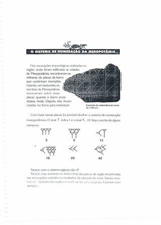 ,-
Nas escavações arqueológicas, realizadas na
região onde foram edificadas as cidades
da Mesopotâmia, encontraram-se
milhares de placas de barro
que continham inscrições.
Usando um bastonete, os
escribas da Mesopotâmia
escreveram sobre essas
placas quando o barro ainda
estava mole. Depois, elas foram
cozidas no forno para endurecer. Exercfcio de matemática de cerca
de 1700 a.C.
Com base nessas placas, foi possível decifrar o sistema de numeração
mesopotâmico. O sinal r indica I e o sinal -« ,IO. Veja a escrita de alguns
números:
TIl 17 -<T3 5 11
~W « ~
18 20 40
Parece com o sistema egípcio, não é?
Parece, mas somente no início.Uma das placas de argila encontradas
nas escavações continha os resultados da tabuada do nove. Vamos mos-
trar Ui. desenho dessa placa e você vai lei" urna surpresa. Examine com
atenção:
 