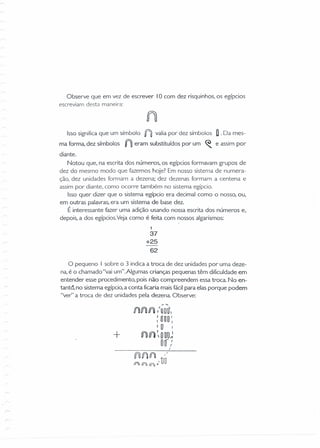 Observe que em vez de escrever lOcam dez risquinhos, os egípcios
escreviam desta maneira:
Isso significa que um símbolo nvalia por dez símbolos D. Da mes-
ma forma, dez símbolos n eram substituídos por um ~ e assim por
diante.
Notou que, na escrita dos números, os egípcios formavam grupos de
dez do mesmo modo que fazemos hoje? Em nosso sistema de numera-
ção, dez unidades formam a dezena: dez dezenas formam a centena e
assim por diante, como ocorre também no sistema egípcio.
Isso quer dizer que o sistema egípcio era decimal como o nosso, ou,
em outras palavras, era um sistema de base dez.
É interessante fazer uma adição usando nossa escrita dos números e,
depois, a dos egípciosVeja como é feita com nossos algarismos:
1
37
+25
62
O pequeno I sobre o 3 indica a troca de dez unidades por uma deze-
na, é o chamado "vai um".Algumas crianças pequenas têm dificuldade em
entender esse procedimento, pois não compreendem essa troca. No en-
tantó, no sistema egípcio, a conta ficaria mais fácil para elas porque podem
"ver" a troca de dez unidades pela dezena. Observe:
ó1úll ú1 "UOU
: UOO I,
I O '
+ fJ) lí1 ~Ooo~
DÓ)/
 
