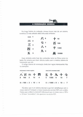 Na longa história da civilização chinesa, houve mais de um sistema
numérico. O mais utilizado deles tinha estes símbolos:
- 1 ..1-
." 6
+ 10
-. 2-. -t 7
ã 100-..- 3
- j 8
=f2Y 4
1000
1L 9
li 5
"10000
Esses símbolos ainda hoje são conhecidos tanto na China como no
Japão. No entanto, para fazer cálculos, todos usam o mesmo sistema de
numeração que nós.
O antigo sistema de numeração chinês tem regras interessantes. Veja
os exemplos:
oitocentos e vinte e quatro cinco mil e noventa e sete
/~ã
8 100
-- +Im2 10 4 5 1000 9 10 7
8 X 100 + 2 X 10 + 4 5 X 1000 + 9 X 10 + 7
Percebeu que é um sistema decimal e que tem semelhanças com o
nosso sistema? Compare a nossa maneira de escrever 824 com a deles.
Notou que a idéia é a mesma? A diferença é que, no nosso caso, o 100 e
o 10 ficam "escondidos". não aparecem na escrita 824.
 