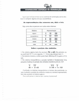 Agol-a que você já conhece vários sistemas de numeração, vamos des-
tacar e comparar algumas de suas características.
As representações dos números um, dois e três
Veja como elas se parecem em todos estes sistemas:
Sistema Representação
egípcio O D~ nu
mesopotâmico I" TI YY'Y
romano
I 11 111
- -chinês
- - --maia
• •• •••
Sobre a posição dos simbolos
• No sistema egípcio, tanto faz escrever nu ou uno No primeiro ca-
so, você terá 10 + I e, no segundo. I + 10,ou seja, sempre terá I I.
• No -sisterna romano, a ordem pode fazer diferença: IV é quatro e VI é
seis.
• No sistema mesopotâmico, a posição também é fundamental. Uma
pequena mudança na posição dos símbolos transforma 62 em 121!
"Y
60 +
TI
2 = 62
Y'TY
2x60 + 1= 121
Conclusão: os sistemas mesopotâmico e romano são posicionais, ou
seja. mudando a posição dos símbolos. muda-se o número representado.
Isso não acontece no sistema egípcio.
Para você pensar: o sistema qU'2 usamos é posicional?
r
 