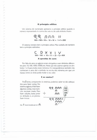 o IJrincipio aditivo
Um sistema de numeração apresenta o princípio aditivo quando o
número representado é a soma dos valores de cada símbolo. Assim:
u O
100 + 100 + 10 + 1O+ 10 + 1 +1 = 232
o sistema romano tem o princípio aditivo. Mas cuidado, ele também
tem o princípio subtrativo.
C D X X 1 V
500 - 100 + 10 + 10 + (5 - 1) = 424
A questão do zero
Por falta do zero, os egípcios eram obrigados a usar símbolos diferen-
tes para 10, 100, I000, 10000, etc. Note que nós usamos apenas os sím-
bolos I e °para todos esses números. Os mesopotâmicos também não
conheciam o zero, daí a confusão na escrita dos números, em que um
espaço entre os sinais podia mudar o seu valor.
E as contas?
Final~ente, comparando os sistemas, podemos saber se são adequa-
dos para fazer contas. No
sistema egípcio, é fácilfazer
algumas contas, mas é pre-
ciso escrever muito. Para
fazer adições, basta juntar
os símbolos e, se preciso,
fazer trocas:
+
nlln
n
nn
I 
" OU '.
I U RI I
I I
~ g 11)
Uf
--,'
Dez U foram trocados por um f)).
?
;
 