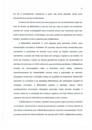 6
em dia é praticamente inacessível a quem não tenha passado vários anos
estudando seus pontos fundamentais.
A história da ciência revela que vária disciplina vem se beneficiando cada vez
mais do avanço da Matemática e que por sua vez, essa se inspira nos problemas
trazidos por outras investigações para encontrar pontos que contribuam para seu
próprio desenvolvimento. A tecnologia, com seus problemas específicos tem trazido
também, questões novas e urgentes para a Matemática.
A Matemática elementar é uma resposta para estímulos diretos, para
necessidades concretas e imediatas. Os números naturais foram introduzidos para
representar a quantidade de animais numa herda, as frações nasceram para
representar a porção da renda que devia ser entregue à Igreja ou ao Estado, na
forma de impostos e taxas, as figuras geométricas surgiram da necessidade de
delimitar terrenos que o rio Nilo cobria em suas enchentes periódicas. A Matemática
brotada de preocupações reais e familiares como essas, adapta-se
maravilhosamente às necessidades comuns como a exploração da natureza,
obrigações comerciais e utilização prática em questões de engenharia. Nessa fase
elementar os conceitos e as operações Matemáticas são abstrações surgidas de
situações concretas, a Matemática espelha a realidade natural. Vários
acontecimentos provocaram alterações profundas nessa cômoda situação, o
primeiro deles foi a introdução dos números negativos na índia. Muitos séculos se
passaram até que os matemáticos se habituassem a tais números.
A Matemática só começou a ganhar forma quando algum princípio unificador
é concebido, estruturando a massa de pormenores coletados, e é talvez através de
tais idéias unificadoras que a Matemática pode ser mais bem compreendida. Tendo-
se desenvolvido de modo prodigioso nos séculos XVII e XVIII, a Matemática passou,
 