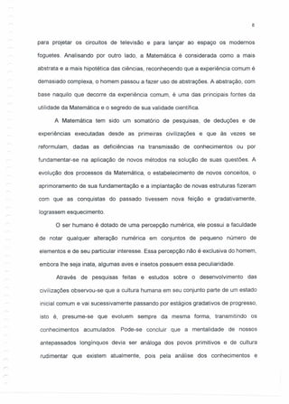 8
para projetar os circuitos de televisão e para lançar ao espaço os modernos
foguetes. Analisando por outro lado, a Matemática é considerada como a mais
abstrata e a mais hipotética das ciências, reconhecendo que a experiência comum é
demasiado complexa, o homem passou a fazer uso de abstrações. A abstração, com
base naquilo que decorre da experiência comum, é uma das principais fontes da
utilidade da Matemática e o segredo de sua validade científica.
A Matemática tem sido um somatório de pesquisas, de deduções e de
experiências executadas desde as primeiras civilizações e que às vezes se
reformulam, dadas as deficiências na transmissão de conhecimentos ou por
fundamentar-se na aplicação de novos métodos na solução de suas questões. A
evolução dos processos da Matemática, o estabelecimento de novos conceitos, o
aprimoramento de sua fundamentação e a implantação de novas estruturas fizeram
com que as conquistas do passado tivessem nova feição e gradativamente,
lograssem esquecimento.
O ser humano é dotado de uma percepção numérica, ele possui a faculdade
de notar qualquer alteração numérica em conjuntos de pequeno número de
elementos e de seu particular interesse. Essa percepção não é exclusiva do homem,
embora lhe seja inata, algumas aves e insetos possuem essa peculiaridade.
Através de pesquisas feitas e estudos sobre o desenvolvimento das
civilizações observou-se que a cultura humana em seu conjunto parte de um estado
inicial comum e vai sucessivamente passando por estágios gradativos de progresso,
isto é, presume-se que evoluem sempre da mesma forma, transmitindo os
conhecimentos acumulados. Pode-se concluir que a mentalidade de nossos
antepassados longínquos devia ser análoga dos povos primitivos e de cultura
rudimentar que existem atualmente, pois pela análise dos conhecimentos e
 
