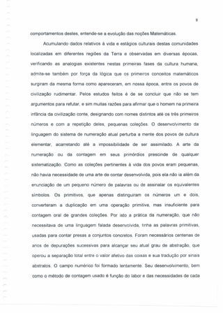 9
comportamentos destes, entende-se a evolução das noções Matemáticas.
Acumulando dados relativos à vida e estágios culturais destas comunidades
localizadas em diferentes regiões da Terra e observadas em diversas épocas,
verificando as analogias existentes nestas primeiras fases da cultura humana,
admite-se também por força da lógica que os primeiros conceitos matemáticos
surgiram da mesma forma como apareceram, em nossa época, entre os povos de
civilização rudimentar. Pelos estudos feitos é de se concluir que não se tem
argumentos para refutar, e sim muitas razões para afirmar que o homem na primeira
infância da civilização conte, designando com nomes distintos até os três primeiros
números e com a repetição deles, pequenas coleções. O desenvolvimento da
linguagem do sistema de numeração atual perturba a mente dos povos de cultura
elementar, acarretando até a impossibilidade de ser assimilado. A arte da
numeração ou da contagem em seus prirnórdios prescinde de qualquer
sistematização. Como as coleções pertinentes à vida dos povos eram pequenas,
não havia necessidade de uma arte de contar desenvolvida, pois ela não ia além da
enunciação de um pequeno número de palavras ou de assinalar os equivalentes
símbolos. Os primitivos, que apenas distinguiram os números um e dois,
converteram a duplicação em uma operação primitiva, mas insuficiente para
contagem oral de grandes coleções. Por isto a prática da numeração, que não
necessitava de uma linguagem falada desenvolvida, tinha as palavras primitivas,
usadas para contar presas a conjuntos concretos. Foram necessários centenas de
anos de depurações sucessivas para alcançar seu atual grau de abstração, que
operou a separação total entre o valor afetivo das coisas e sua tradução por sinais
abstratos. O campo numérico foi formado lentamente. Seu desenvolvimento, bem
como o método de contagem usado é função do labor e das necessidades de cada
 