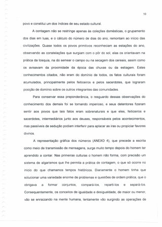 10
/
povo e constitui um dos índices de seu estado cultural.
A contagem não se restringe apenas às coleções domésticas, agrupamento
dos dias em luas, e o cálculo do número de dias do ano, remontam ao início das
civilizações. Quase todos os povos primitivos reconheciam as estações do ano,
observando as constelações que surgiam com o pôr do sol, elas os orientavam na
prática da tosquia, na do semear o campo ou na secagem dos cereais, assim como
os avisavam da proximidade da época das chuvas ou da estiagem. Estes
conhecimentos citados, não eram do domínio de todos, os fatos culturais foram
acumulados, principalmente pelos feiticeiros e pelos sacerdotes, que lograram
posição de domínio sobre os outros integrantes das comunidades.
Para conservar essa preponderância, o resguardo dessas observações do
conhecimento dos demais foi se tornando imperioso, e seus detentores fizeram
sentir aos povos que tais fatos eram sobrenaturais e que eles, feiticeiros e
sacerdotes, intermediários junto aos deuses, responsáveis pelos acontecimentos,
mas passíveis de sedução podiam interferir para aplacar as iras ou propiciar favores
divinos.
A representação gráfica dos números (ANEXO 4), que precede a escrita
como meio de transmissão de mensagens, surge muito tempo depois do homem ter
aprendido a contar. Nas primeiras culturas o homem não forma, com precisão um
sistema de algarismos que lhe permita a prática de contagem, o que só ocorre no
inicio do que chamamos tempos históricos. Diariamente o homem tinha que
solucionar uma variedade enorme de problemas e questões de ordem prática, que o
obrigava a formar conjuntos, compará-Ias, reparti-Ias e separá-Ias.
Consequentemente, os conceitos de igualdade e desigualdade, de maior ou menor,
vão se enraizando na mente humana, lentamente vão surgindo as operações de
 