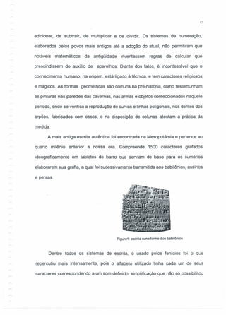 11
adicionar, de subtrair, de multiplicar e de dividir. Os sistemas de numeração,
elaborados pelos povos mais antigos até a adoção do atual, não permitiram que
notáveis matemáticos da antigüidade inventassem regras de calcular que
prescindissem do auxílio de aparelhos. Diante dos fatos, é incontestável que o
conhecimento humano, na origem, está ligado à técnica, e tem caracteres religiosos
e mágicos. As formas geométricas são comuns na pré-história, como testemunham
as pinturas nas paredes das cavernas, nas armas e objetos confeccionados naquele
período, onde se verifica a reprodução de curvas e linhas poligonais, nos dentes dos
arpões, fabricados com ossos, e na disposição de colunas atestam a prática da
medida.
A mais antiga escrita autêntica foi encontrada na Mesopotâmia e pertence ao
quarto milênio anterior a nossa era. Compreende 1500 caracteres grafados
ideograficamente em tabletes de barro que serviam de base para os sumérios
elaborarem sua grafia, a qual foi sucessivamente transmitida aos babilônios, assírios
e persas.
Figura1: escrita cuneiforme dos babilônios
Dentre todos os sistemas de escrita, o usado pelos fenícios foi o que
repercutiu mais intensamente, pois o alfabeto utilizado tinha cada um de seus
caracteres correspondendo a um som definido, simplificação que não só possibilitou
 