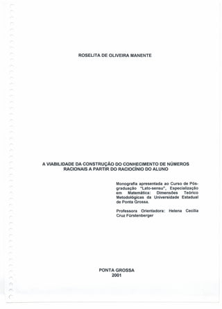 ROSELlTA DE OLIVEIRA MANENTE
A VIABILIDADE DA CONSTRUÇÃO DO CONHECIMENTO DE NÚMEROS
RACIONAIS A PARTIR DO RACiOcíNIO DO ALUNO
Monografia apresentada ao Curso de Pós-
graduação "Lato-sensu" , Especialização
em Matemática: Dimensões Teórico
Metodológicas da Universidade Estadual
de Ponta Grossa.
Professora Orientadora: Helena Cecília
Cruz Fürstenberger
PONTA GROSSA
2001
r>

j
 