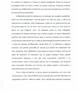 nós medimos os ângulos e o tempo no sistema sexagesimal, dentre os povos aa
antigüidade foram os únicos a adotar um sistema posicional. Pesquisas recentes
revelaram que a Matemática da Babilônia era muito mais avançada que a do Egito e
de outros povos da antigüidade.
A Matemática babilônia baseava-se na resolução de equações quadráticas,
sendo que não consideravam a fórmula geral e sim caso por caso; o cálculo da
diagonal de um quadrado, onde multiplicavam o lado por um número que era uma
boa aproximação da raiz de dois e isso era feito pelo menos mil anos antes da
época em que Pitágoras viveu. Os babilônios foram os mais infatigáveis
compiladores de tábuas aritméticas que a história registra, em toda a Matemática
babilônia não existe nenhuma fórmula geral ou teorema, somente com os gregos,
muitos séculos mais tarde é que a noção de demonstração de teorema passou a ser
o centro de interesse da Matemática. Desde 2000 a.C; os babilônios e egípcios
possuíam uma grande quantidade de material que poderia ser classificado hoje
como elementar, mas a Matemática como ciência só surgiu na Grécia. Para sair da
idade do empirismo foi necessário que os gregos juntassem todos aqueles
conhecimentos dispersos e que não eram propriamente científicos e os
transformassem, não se preocupando apenas com as aplicações, mas passando
pelas discussões filosóficas que ocorriam nas cidades gregas e estruturando a
Matemática como uma ciência dedutiva.
Entre muitos pensadores da época, alguns se destacaram com seus altos
conhecimentos, como Tales de Mileto que foi considerado o primeiro matemático da
antigüidade a cultivar o "saber por saber", isto é, estudar para conhecer os segredos
 