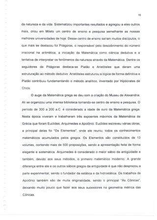 16
da natureza e da vida. Sistematizou importantes resultados e agregou a eles outros
mais, criou em Mileto um centro de ensino e pesquisa semelhante as nossas
melhores universidades de hoje. Desse centro de ensino saíram muitos discípulos, o
que mais se destacou foi Pitágoras, o responsável pelo descobrimento do número
irracional na aritmética, a iniciação da Matemática como ciência dedutiva e a
tentativa de interpretar os fenômenos da natureza através da Matemática. Dentre os
seguidores de Pitágoras destaca-se Platão e Aristóteles que deram uma
estruturação ao método dedutivo. Aristóteles estruturou a lógica de forma definitiva e
Platão contribuiu fundamentando o método analítico, inventado por Hipócrates de
Chios.
O auge da Matemática grega se deu com a criação do Museu de Alexandria.
Ali se organizou uma imensa biblioteca tornando-se centro de ensino e pesquisa. O
período de 300 a 200 a.C. é considerado a idade de ouro da Matemática grega.
Nesta época viveram e trabalharam três expoentes máximos da Matemática da
Grécia que foram Euclides, Arquimedes e Apolônio. Euclides escreveu várias obras,
a principal delas foi "Os Elementos", onde ele reuniu, todos os conhecimentos
matemáticos acumulados pelos gregos. Os Elementos são constituídos de 13
volumes, contendo mais de 500 proposições, sendo a apresentação feita de forma
elegante e sistemática. Arquimedes é considerado o maior sábio da antigüidade e
também, devido aos seus métodos, o primeiro matemático moderno. A grande
diferença entre ele e os outros sábios gregos da antigüidade é que não desprezou a
parte experimental, sendo o fundador da estática e da hidrostática. Os trabalhos de
Apolônio também são de muita originalidade, sendo o principal "As Cônicas",
deixando muito pouco que fazer aos seus sucessores na geometria métrica das
Cônicas.
 