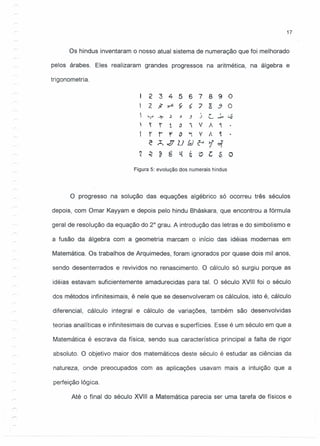 17
Os hindus inventaram o nosso atual sistema de numeração que foi melhorado
pelos árabes. Eles realizaram grandes progressos na aritmética, na álgebra e
trigonometria.
2 3 4 5 6 7 8 9 O
2 ~ ~ ç 6 ") s 3 O
. r- I
~~ ~ ~ ~ s ) •.•...... ~
t r t CJ " V A ~
r r r a ~ v Á ~
c Ã...llU!d~i~
~ ~ ~ 8 1{ 6 e t: ~ o
Figura 5: evolução dos numerais hindus
O progresso na solução das equações algébrico só ocorreu três séculos
depois, com Omar Kayyam e depois pelo hindu Bháskara, que encontrou a fórmula
geral de resolução da equação do 2° grau. A introdução das letras e do simbolismo e
a fusão da álgebra com a geometria marcam o início das idéias modernas em
Matemática. Os trabalhos de Arquimedes, foram ignorados por quase dois mil anos,
sendo desenterrados e revividos no renascimento. O cálculo só surgiu porque as
idéias estavam suficientemente amadurecidas para tal. O século XVIII foi o século
dos métodos infinitesimais, é nele que se desenvolveram os cálculos, isto é, cálculo
diferencial, cálculo integral e cálculo de variações, também são desenvolvidas
teorias analíticas e infinitesimais de curvas e superfícies. Esse é um século em que a
Matemática é escrava da física, sendo sua característica principal a falta de rigor
absoluto. O objetivo maior dos matemáticos deste século é estudar as ciências da
natureza, onde preocupados com as aplicações usavam mais a intuição que a
perfeição lógica.
Até o final do século XVIII a Matemática parecia ser uma tarefa de físicos e
 
