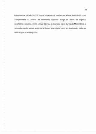 18
engenheiros, no século XIX houve uma grande mudança e ela se torna autônoma,
independente e unitária. O tratamento rigoroso atinge as áreas de álgebra,
geometria e análise, neste século ocorreu a chamada idade áurea da Matemática, a
produção deste século superou tanto em quantidade como em qualidade, todas as
épocas precedentes juntas.
 