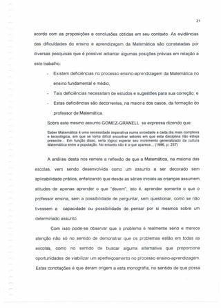 21
acordo com as proposições e conclusões obtidas em seu contexto. As evidências
das dificuldades do ensino e aprendizagem da Matemática são constatadas por
diversas pesquisas que é possível adiantar algumas posições prévias em relação a
este trabalho:
Existem deficiências no processo ensino-aprendizagem da Matemática no
ensino fundamental e médio;
Tais deficiências necessitam de estudos e sugestões para sua correção; e
Estas deficiências são decorrentes, na maioria dos casos, da formação do
professor de Matemática.
Sobre este mesmo assunto GOMEZ-GRANELL se expressa dizendo que:
Saber Matemática é uma necessidade imperativa numa sociedade a cada dia mais complexa
e tecnológica, em que se toma difícil encontrar setores em que esta disciplina não esteja
presente ... Em função disso, seria lógico esperar seu incremento generalizado da cultura
Matemática entre a população. No entanto não é o que aparece ... (1996, p. 257)
A análise desta nos remete a reflexão de que a Matemática, na maioria das
escolas, vem sendo desenvolvida como um assunto a ser decorado sem
aplicabilidade prática, enfatizando que desde as séries iniciais as crianças assumem
atitudes de apenas aprender o que "devem", isto é, aprender somente o que o
professor ensina, sem a possibilidade de perguntar, sem questionar, como se não
tivessem a capacidade ou possibilidade de pensar por si mesmos sobre um
determinado assunto.
Com isso pode-se observar que o problema é realmente sério e merece
atenção não só no sentido de demonstrar que os problemas estão em todas as
escolas, como no sentido de buscar alguma alternativa que proporcione
oportunidades de viabilizar um aperfeiçoamento no processo ensino-aprendizagem.
Estas conotações é que deram origem a esta monografia, no sentido de que possa
 