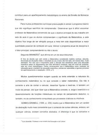 22
contribuir para um aperfeiçoamento metodológico no ensino da Divisão de Números
Racionais.
Para muitos professores a principal preocupação é vencer o programa mesmo
que isto signifique sacrifício da compreensão. Observa-se que é difícil encontrar
professor de Matemática convencido de que o objetivo principal do seu trabalho em
sala de aula é que os alunos compreendam o significado da Matemática, e este
objetivo fica longe de ser atingido porque a meta tem sido disponibilizar a maior
quantidade possível de conteúdo em aula. Vencer o programa anual de disciplina é
o fator principal, compreendendo ou não o aluno.
Segundo BRANDÃ03
, que afirma em um de seus discursos:
É fora de dúvida que vem sendo a Matemática considerada matéria confusa, absurda,
divorciada de situações vitais; o resultado de seu ensino não tem sido, em nossos dias, muito
alentador. Por isso que é importante pedir a atenção dos estudiosos para uma discussão
exaustiva sobre os seguimentos que esta afirmativa comporta, seja em nível de conteúdo,
seja em nível metodológico. Penso sinceramente que a Matemática como conteúdo da
educação geral e também da educação específica, precisa ser submetida a rigoroso processo
de aperfeiçoamento e adaptação. (1979, p.7)
Muitos questionamentos surgem quando se tenta entender a natureza do
conhecimento matemático ou no que consiste o saber matemático. Ela não é
somente a arte de contar e calcular, desenhar figuras e medi-Ias, é também um
modo de pensar, isto quer dizer que a Matemática consiste, e, exige o exercício e o
desenvolvimento de funções intelectuais no campo do pensamento dedutivo, e,
também, no do conhecimento conquistado por processos criativos ou intuitivos.
GOMES-GRANELL (1996, p. 259) mostra que a Matemática tem um caráter
de abstração muito mais consistente que o conteúdo de outras ciências, embora, em
qualquer ciência, existam conceitos abstratos. A diferença é que os conceitos e
3 Euro Brandão: Professor e ex-ministro da Educação e da Cultura.
 