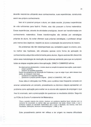24
deverão resolvê-I os utilizando seus conhecimentos, suas experiências, construindo
assim seu próprio conhecimento.
Isso só é possível porque o aluno, em idade escolar, já possui experiências
de vida suficientes para fazê-Io. Porém, elas não possuem a forma matemática.
Essas experiências, através de atividades analógicas, devem ser transformadas em
conhecimento matemático. Essas transformações são obtidas por estratégias
próprias do aluno. Ao evitar oferecer suas próprias estratégias, o professor atinge
pelo menos dois objetivos: respeito ao aluno e ampliação da autonomia do mesmo.
Os problemas não têm desempenhado seu verdadeiro papel no ensino, pois,
na melhor das hipóteses, são utilizados apenas como forma de aplicação de
conhecimentos adquiridos anteriormente pelos alunos. Alguns autores têm discorrido
sobre essa metodologia de resolução de problemas alertando para que se cumpram
todas as etapas exigidas para a boa aplicação. DINIZ In CAMARGO afirma:
Se observarmos atentamente, o ensino atual se compõe de apenas duas ações, quais sejam:
propor questões;
resolver as questões propostas.
Dentro da perspectiva de Resolução de Problemas, o que se exige é que, além dessas duas·
ações, se coloquem mais duas:
questionar as respostas obtidas;
questionar a própria questão original. (DINIZ In CAMARGO, 1997, p.88)
Essa idéia é reforçada nos PCNs, pois a prática mais freqüente consiste em
ensinar verbalmente um conceito, procedimento ou técnica e depois apresentar um
problema como aplicação para avaliar se os alunos são capazes de empregar o que
Ihes foi ensinado, sem a preocupação de questionar os resultados obtidos. Segundo
os PCNs do Ensino Fundamental de Matemática:
"Para a grande maioria dos alunos, resolver um problema significa fazer cálculos com os
números do enunciado ou aplicar algo que aprenderam nas aulas. Desse modo, o que o
professor explora na atividade matemática não é mais a atividade, ela mesma, mas seus
resultados, definições, técnicas e demonstrações". (1998, p. 40)
Este procedimento parece ser reflexo e ter origem na mesma dificuldade
 
