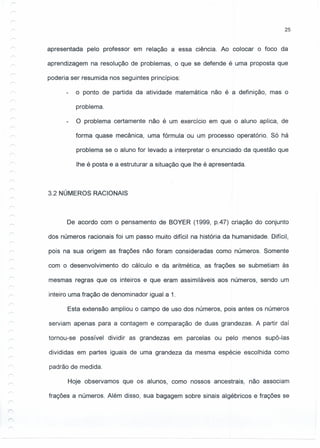 25
r
r
apresentada pelo professor em relação a essa ciência. Ao colocar o foco da
aprendizagem na resolução de problemas, o que se defende é uma proposta que
poderia ser resumida nos seguintes princípios:
o ponto de partida da atividade matemática não é a definição, mas o
problema.
O problema certamente não é um exercício em que o aluno aplica, de
forma quase mecânica, uma fórmula ou um processo operatório. Só há
problema se o aluno for levado a interpretar o enunciado da questão que
lhe é posta e a estrutura r a situação que lhe é apresentada.
3.2 NÚMEROS RACIONAIS
De acordo com o pensamento de BOYER (1999, p.47) criação do conjunto
dos números racionais foi um passo muito difícil na história da humanidade. Difícil,
pois na sua origem as frações não foram consideradas como números. Somente
com o desenvolvimento do cálculo e da aritmética, as frações se submetiam às
mesmas regras que os inteiros e que eram assimiláveis aos números, sendo um
inteiro uma fração de denominador igual a 1.
Esta extensão ampliou o campo de uso dos números, pois antes os números
serviam apenas para a contagem e comparação de duas grandezas. A partir daí
tornou-se possível dividir as grandezas em parcelas ou pelo menos supô-Ias
divididas em partes iguais de uma grandeza da mesma espécie escolhida como
padrão de medida.
Hoje observamos que os alunos, como nossos ancestrais, não associam
frações a números. Além disso, sua bagagem sobre sinais algébricos e frações se
 