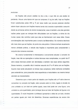 27
evoluíram.
As frações são pouco usadas no dia a dia, o que não se usa acaba se
perdendo. Houve uma época em que se comprava ~ kg de café, hoje as frações
foram substituídas pelas 250 g. É por essa razão que poucas pessoas adultas
sabem fazer cálculos com frações mesmo tendo ido à escola e aprendido o assunto
desde as primeiras séries do ensino fundamental, essa é também uma das grandes
razões pelas quais as crianças têm dificuldades com as frações, a rotina do dia
muitas vezes não contribui para que elas se familiarizem com essa idéia. Essas
considerações são importantes para o ensino da Matemática. Os números decimais
são mais úteis que as frações, do ponto de vista prático. Embora tenham atualmente
menos utilidade prática, o estudo das frações é importante para compreender o
conjunto dos números racionais.
No ensino fundamental é interessante e conveniente estudar o conceito de
fração, mas não as operações e outras técnicas mais complicadas, e a partir da 5a
série essas técnicas podem ser abordadas e também nas duas séries seguintes.
Dessa maneira, a questão não é resolver assunto de 3a e 4a série com as frações.
Quanto mais tarde estudarem os temas mais complexos, terão melhores condições
para entendê-I os, pois possuirão mais experiência e maturidade e ao mesmo tempo
atendem as necessidades.
Dissemos que a maior parte do trabalho com frações até a 4a série deve-se
concentrar no conceito de fração, este conceito está no início, ligado à divisão de
uma unidade ou um total em partes iguais, esse total pode ser uma figura, uma
unidade ou uma quantidade, para começar deve-se tratar de frações de figuras e de
quantidades. É muito freqüente o professor apresentar a idéia de um todo, dividido
em partes iguais por meio de desenhos. Diversas experiências de ensino têm
 