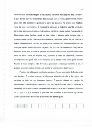 28
mostrado que essa abordagem é insuficiente, há vários motivos para isso, um deles
é que, devido à pouca experiência das crianças com as formas geométricas, muitas
delas não são capazes de perceber a partir do desenho. No ensino das frações,
mais do que conveniente, é necessário começar o trabalho usando unidades
concretas, como um círculo ou retângulo de cartolina e suas partes. Numa aula de
Matemática sobre frações, antes de falar sobre o assunto pela primeira vez, o
professor pode dar às crianças uma unidade de cartolina e meios, terços, quartos e
sextos dessa unidade, também em pedaços de cartolina mas de cores diferentes. As
crianças devem manipular essas peças e, aos poucos, perceberem as relações de
tamanho entre elas, o material permite aos alunos descobrirem e visualizarem uma
série de fatos sobre as frações que, somente a partir de desenhos, parecem
incompreensíveis para eles. Esse material que é citado como forma para ensinar
frações é muito simples, não devendo o professor se restringir somente a ele, é
preciso e existem outras formas para facilitar o entendimento das frações.
Frações de retângulos ou círculos ajudam a formar o conceito de fração, mas
não bastam. É preciso entender a idéia para situações do dia a dia, como nas
receitas de bolo ou na linguagem comum. É preciso chegar às frações de
quantidades, mesmo tendo trabalhado com frações de figuras, usando materiais e
desenhos, muitos alunos não percebem que a quinta parte de 20 é obtida dividindo-
se 20 por 5, o que acontece é que eles não associam a divisão das figuras em
partes iguais com a divisão de quantidades em partes iguais.
r
 