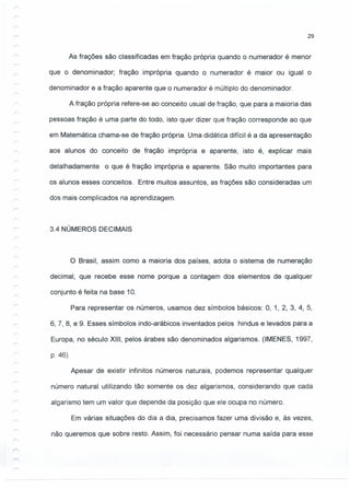 29
As frações são classificadas em fração própria quando o numerador é menor
que o denominador; fração imprópria quando o numerador é maior ou igual o
denominador e a fração aparente que o numerador é múltiplo do denominador.
A fração própria refere-se ao conceito usual de fração, que para a maioria das
pessoas fração é uma parte do todo, isto quer dizer que fração corresponde ao que
em Matemática chama-se de fração própria. Uma didática difícil é a da apresentação
aos alunos do conceito de fração imprópria e aparente, isto é, explicar mais
detalhadamente o que é fração imprópria e aparente. São muito importantes para
os alunos esses conceitos. Entre muitos assuntos, as frações são consideradas um
dos mais complicados na aprendizagem.
3.4 NÚMEROS DECIMAIS
O Brasil, assim como a maioria dos países, adota o sistema de numeração
decimal, que recebe esse nome porque a contagem dos elementos de qualquer
conjunto é feita na base 10.
Para representar os números, usamos dez símbolos básicos: O, 1, 2, 3, 4, 5,
6,7,8, e 9. Esses símbolos indo-arábicos inventados pelos hindus e levados para a
Europa, no século XIII, pelos árabes são denominados algarismos. (IMENES, 1997,
p.46)
Apesar de existir infinitos números naturais, podemos representar qualquer
número natural utilizando tão somente os dez algarismos, considerando que cada
algarismo tem um valor que depende da posição que ele ocupa no número.
Em várias situações do dia a dia, precisamos fazer uma divisão e, às vezes,
não queremos que sobre resto. Assim, foi necessário pensar numa saída para esse
 