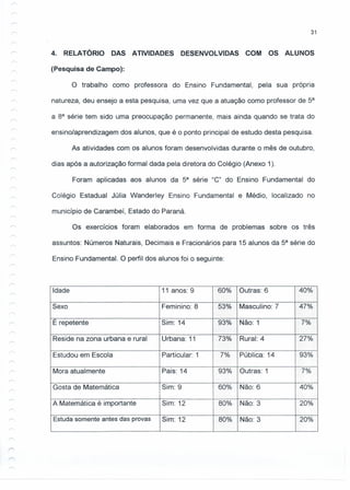 31
4. RELATÓRIO DAS ATIVIDADES DESENVOLVIDAS COM OS ALUNOS
(Pesquisa de Campo):
o trabalho como professora do Ensino Fundamental, pela sua própria
natureza, deu ensejo a esta pesquisa, uma vez que a atuação como professor de 5a
a sa série tem sido uma preocupação permanente, mais ainda quando se trata do
ensino/aprendizagem dos alunos, que é o ponto principal de estudo desta pesquisa.
As atividades com os alunos foram desenvolvidas durante o mês de outubro,
dias após a autorização formal dada pela diretora do Colégio (Anexo 1).
Foram aplicadas aos alunos da 5a
série "C" do Ensino Fundamental do
Colégio Estadual Júlia Wanderley Ensino Fundamental e Médio, localizado no
município de Carambeí, Estado do Paraná.
Os exercícios foram elaborados em forma de problemas sobre os três
assuntos: Números Naturais, Decimais e Fracionários para 15 alunos da 5a
série do
Ensino Fundamental. O perfil dos alunos foi o seguinte:
Idade 11 anos: 9 60% Outras: 6 40%
Sexo Feminino: S 53% Masculino: 7 47%
E repetente Sim: 14 93% Não: 1 /7%
...... -- ...........
','::",:-:>,:' --
Reside na zona urbana e rural Urbana: 11 73% Rural: 4 27%
--
Estudou em Escola Particular: 1 7% Pública: 14 93%
'o,
1-- ,o,
Mora atualmente Pais: 14 93% Outras: 1 7%'-
Gosta de Matemática Sim: 9 60% Não: 6 -40%
A Matemática é importante Sim: 12 80% Não: 3 '20%
Estuda somente antes das provas Sim: 12 80% Não: 3 :20%
 