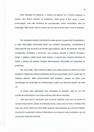 40
Este resultado foi péssimo, o número de acertos foi o mínimo possível, a
maioria nem tentou resolver os problemas, neste grupo é que surge a maior
preocupação, terá sido problema de compreensão, tempo insuficiente, falta de
explicação. Não houve nenhum retorno em ao menos tentar fazer o que foi passado.
Os resultados obtidos (conforme foi citado acima) no geral não foi satisfatório,
a maior dificuldade encontrada foram nos números fracionários, normalmente é
neste assunto que os alunos se perdem para resolver, alguns até tentaram mas não
conseguiram completar o raciocínio, nos números naturais a maioria conseguiu
atingir o objetivo, neste houve mais acertos, e quanto aos números decimais foi
médio o número de acertos, também demonstraram dificuldade em interpretar os
problemas.
Por outro lado, não é possível saber como esses alunos se sairiam se fosse
adotado o método de resolver problemas de forma mecanizada, isto é, a partir de um
exemplo idêntico, dado anteriormente pelo professor, porque se optou pela
metodologia da construção do conhecimento a partir do raciocínio próprio de cada
um.
O tempo para explicação dos conteúdos foi escasso, este foi um dos
problemas enfrentados e que pode explicar parte desse resultado.
Isso tudo leva à conclusão que é preciso trabalhar mais com os alunos os
números fracionários, desde as primeiras séries, cada coisa na hora e medida certa
para não tornar deficiente mais tarde qualquer aprendizagem que envolva frações.
Como já foi comentado números fracionários é um assunto mais complexo e que os
alunos tem medo de enfrentar.
- -- -----
 