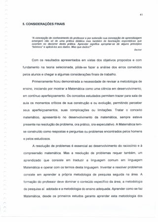 41
5. CONSIDERAÇÕES FINAIS
"A concepção de conhecimento do professor e por extensão sua concepção de aprendizagem
emergem não só de uma prática didática mas também de teorização esporádicas que
ocorrem no decorrer desta prática. Aprender significa apropriar-se de alguns princípios
"teóricos" e aplicá-Ios aos dados. Mas que dados?"
Becker
Com os resultados apresentados em vistas dos objetivos propostos e com
fundamento na teoria selecionada, pôde-se fazer a análise dos erros cometidos
pelos alunos e chegar a algumas considerações finais de trabalho.
Primeiramente ficou demonstrada a necessidade de revisar a metodologia de
ensino, iniciando por mostrar a Matemática como uma ciência em desenvolvimento,
em contínuo aperfeiçoamento. Os conceitos estudados permitem trazer para sala de
aula os momentos críticos de sua construção e ou evolução, permitindo perceber
seus aperfeiçoamentos, suas complicações ou limitações. Tratar o conceito
matemático, apresentá-I o no desenvolvimento da matemática, sempre esteve
presente na resolução de problema, ora prático, ora especulativo. A Matemática tem-
se construído como respostas e perguntas ou problemas encontrados pelos homens
e pelos estudiosos.
A resolução de problemas é essencial ao desenvolvimento do raciocínio e à
compreensão matemática. Mas a resolução de problemas requer também, um
aprendizado que consiste em traduzir a linguagem comum em linguagem
Matemática e operar com os termos desta linguagem. Inventar e resolver problemas
consiste em aprender a própria metodologia de pesquisa seguida na área. A
formação do professor deve dominar o conteúdo específico da área, a metodologia
de pesquisa aí adotada e a metodologia do ensino adequada. Aprender como se faz
Matemática, desde os primeiros estudos garante aprender esta metodologia dos
 