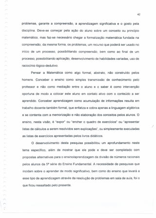 problemas, garante a compreensão, a aprendizagem significativa e o gosto pela
disciplina. Deve-se começar pela ação do aluno sobre um conceito ou princípio
matemático, mas faz-se necessário chegar a formalização matemática fundada na
compreensão, da mesma forma, os problemas, um recurso que poderá ser usado no
início de um processo, possibilitando compreensão, bem como ao final de um
processo, possibilitando aplicação, desenvolvimento de habilidades variadas, uso de
raciocínio lógico-dedutivo.
Pensar a Matemática como algo formal, abstrato, não construído pelos
homens. Conceber o ensino como simples transmissão de conhecimento pelo
professor e não como mediação entre o aluno e o saber é como intervenção
oportuna de modo a colocar este aluno em contato ativo com o conteúdo a ser
aprendido. Conceber aprendizagem como acumulação de informações resulta em
trabalho docente também formal, que enfatiza e cobra apenas a linguagem algébrica
e se contenta com a memorização e não elaboração dos conceitos pelos alunos. O
ensino, nesta visão, é "expor" ou "encher o quadro de exercícios" ou "apresentar
listas de cálculos a serem resolvidos sem explicações", ou simplesmente executadas
as listas de exercícios apresentadas pelos livros didáticos.
O desenvolvimento desta pesquisa possibilitou um aprofundamento neste
tema específico, além de mostrar que ele pode e deve ser completado com
propostas alternativas para o ensino/aprendizagem da divisão de números racionais
pelos alunos da sa série do Ensino Fundamental. A necessidade de pesquisas que
incidam sobre o aprender de modo significativo, bem como do ensino que levará a
esse tipo de aprendizagem através da resolução de problemas em sala de aula, foi o
que ficou ressaltado pelo presente.
42
/
 