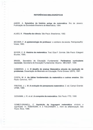 REFERÊNCIAS BIBLIOGRÁFICAS
AABOE, A. Episódios da história antiga da matemática. Rio de Janeiro:
Publicação da Sociedade Brasileira de Matemática, 1984.
ALVES, R Filosofia da ciência. São Paulo: Brasiliense, 1992.
BECKER, F. A epistemologia do professor: o cotidiano da escola. Petrópoles/RJ:
Vozes, 1993.
BOYER, C. B. História da matemática. Trad. Elza F. Gomide. São Paulo: Edegard
Blucher, 1999,
BRASIL. Secretária de Educação Fundamental. Parâmetros curriculares
nacionais. Secretaria de Educação Fundamental. Brasília : MEC/SEF, 1998.
CAMARGO, J. A. O desafio de ensinar Matemática através da resolução de
problemas. Dissertação de Mestrado em Educação. Ponta Grossa: UEPG, 1997.
COSTA, M. A. As idéias fundamentais da matemática e outros ensaios. São
Paulo: Convívio, 1977.
FREITAS, J. L. M. A evolução do pensamento matemático. 2. ed. Campo Grande:
UFMS, 1986.
GIOVANNI, J. R et all. A conquista da matemática. São Paulo: FTD, 1998.
GOMEZ-GRANELL, C. Aquisição da linguagem matemática: símbolo e
significado. In: TEBEROSKI, A. e TOLCHINSKY, L. Além da alfabetização. São
Paulo: Ática, 1986.
 