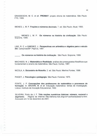 44
GRASSESCHI, M. C. et alI. PROMAT: projeto oficina de matemática. São Paulo:
FTO, 1999.
IMENES, L. M. P. Frações e números decimais. 7. ed. São Paulo: Atual, 1993.
__ o IMENES L. M. P. Os números na história da civilização. São Paulo:
Scipione, 1999.
UNS, R. C. e GIMENEZ, J .. Perspectivas em aritmética e álgebra para o século
XXI. Campinas/SP: Papirus, 1997.
__ o Os números na história da civilização. São Paulo: Scipione, 1999.
MACHADO, N. J. Matemática e Realidade: análise dos pressupostos filosóficos que
fundamentam o ensino da matemática. São Paulo: Cortez, 1987.
NICOLA, A. Dicionário de filosofia. 2. ed. São Paulo: Martins Fontes, 1998.
PIAGET, J. Psicologia e pedagogia. São Paulo: Forense, 1975.
PONTE, J. P. Concepções dos professores de matemática e processos de
formação. In: BROWN, M. et alI. Educação matemática: temas de investigação.
Lisboa: Instituto de Inovação Educacional, 1992.
SILVEIRA, Porto da J. F. Três noções numéricas básicas: número, numeral e
algarismo. Página da Internet http://athena.mat.ufrgs.br/-portosil/passa7a.html.
Acessado em 12 de dezembro de 2001.
 