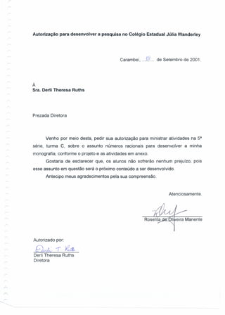 Autorização para desenvolver a pesquisa no Colégio Estadual Júlia Wanderley
Carambeí, ...1».... de Setembro de 2001.
À
Sra. Oerli Theresa Ruths
Prezada Diretora
Venho por meio desta, pedir sua autorização para ministrar atividades na 5a
série, turma C, sobre o assunto números racionais para desenvolver a minha
monografia, conforme o projeto e as atividades em anexo.
Gostaria de esclarecer que, os alunos não sofrerão nenhum prejuizo, pois
esse assunto em questão será o próximo conteúdo a ser desenvolvido.
Antecipo meus agradecimentos pela sua compreensão.
Atenciosamente.
Autorizado por:
~-r~
Derli Theresa Ruths
Diretora
 
