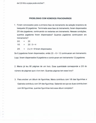 de 0,9 litro a pipa pode encher?
PROBLEMAS COM NÚMEROS FRACIONÁRIOS
1. Foram convocados para a primeira fase de treinamento da seleção brasileira de
basquete 20 jogadores. Terminada essa fase do treinamento, foram dispensados
2/5 dos jogadores, continuando os restantes em treinamento. Nessas condições,
quantos jogadores foram dispensados? Quantos jogadores continuaram em
treinamento?
5/5
1/5
= 20
= 20: 5 = 4
2/5 = 2 x 4 = 8 foram dispensados
Se 8 jogadores foram dispensados, então 20 - 8 = 12 continuaram em treinamento.
Logo, foram dispensados 8 jogadores e continuaram em treinamento 12 jogadores.
2. Marco já leu 80 páginas de um livro. Essa quantidade corresponde a 2/3 do
número de páginas que o livro tem. Quantas páginas tem esse livro?
3. Para encher um álbum de figurinhas, Maria contribuiu com 1/6 das figurinhas e
Gabriela contribuiu com 3/4 das figurinhas. Sabendo-se que as duas contribuíram
com 99 figurinhas, quantas figurinhas terá esse álbum completo?
 