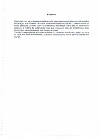 RESUMO
Subsidiado em experiências na sala de aula, foram observadas algumas dificuldades
em relação aos números racionais. Tais observações motivaram o desenvolvimento
desta pesquisa visando sobre os problemas detectados. Para isso foi necessário
conhecer a história da Matemática, mais sua evolução e como se encontra nos dias
atuais mais especificamente quanto aos racionais.
Também são propostas atividades envolvendo os números racionais, sugeridas para
5a
série do Ensino Fundamental, buscando contribuir para somar as dificuldades dos
alunos.
 