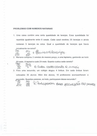 PROBLEMAS COM NUMERaS NATURAIS
1. Uma caixa contém uma certa quantidade de laranjas. Essa quantidade -foi
repartida igualmente entre 6 casais. Cada casal recebeu 35 laranjas e ainda
restaram 5 laranjas na caixa. Qual a quantidade de laranjas que havia
inicialmente na caixa? '
W Q J O IflIL· I c: tL...., .
~ J:1l. Q tg.Q()JXC9. ~ 1J J.t;.JC()I{tbOb
[r~O .fi) 18
2. Mariana comprou 3 canetas de mesmo preço- e uma lapiseira, gastando ao todo
60 reais. A lapiseira custo 24 reais. Quanto custou cada caneta?
6Jb10 ebL.3-·· .
~~~ O~1~ R:~ ~~.(J,oo~
3. Para uma excursão, 'um colégio alugou 4 ônibus. Em cada ônibus foram
colocados 35 alunos. Além dos alunos,' 10 professores acompanharam' a
2fxcursão. Quantas pessoas, ao todo, participaram dessa excursão?
35 140 r.y T', rJ
(Gt .+46 'I·ll~, d.wo:·nrfr-lltTÀÍ1J} 150~
~ "j~r.. ,~v~,. '-
)
 