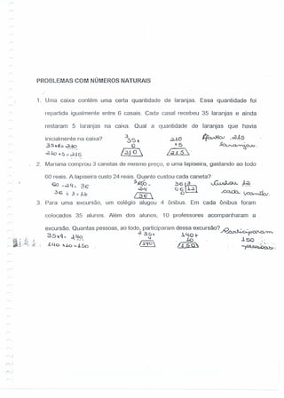PROBLEMAS COM NÚMEROS NATURAIS
1. Urna caixa contém urna certa quantidade de laranjas. Essa quantidade foi
repartida igualmente entre G casais. Cada casal recebeu 35 laranjas e ainda
restaram 5 laranjas na caixa. ·Qual a quantidade de laranjas que havia
inicialmente na caixa?
3Sk6: c2Jo........ -
oZ.!.o~5; .,.2JS
3
~Sx
G
..2JiO
;-5
/.;J..i5·
lf~ -~~
~~.
/;210
2. Mariana comprou 3 canetas de mesmo preço, e uma lapiseira, gastando ao todo
60 reais. A lapiseira custo 24 reais. Quanto custou cada caneta?
€o _~ 4:. 36" . . 5fi(o - 3 6 ~ JjJ,,)~'J.S}..}...:l-~
.". ~14 a6~ .
·36 7- 3=~~. !~ o ....ca..ch..~.
3. Para uma excursão, um colégio alugou 4 ônibus. Em cada ônibus foram
colocados 35 alunos. Além dos alunos, 10 professores acompanharam a
excursão. Quantas pessoas, ao todo, participaram dessa excursão? N~
35-x4 - J. 4 ~ 35), . 1.4.0 t- : paJ".CV'rn.
- o . ~. 10 .i se '.
d.l..o-J.o-...1So ./.i~c !,iSO .":,~.,>-
~,:
)
 