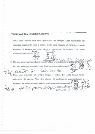 PROBLEMAS COM NÚMEROS NATURAIS
__ o _~_ •••• _
1. Urna caixa contém uma certa quantidade de laranjas. Essa quantidade foi
repartida igualmente entre 6 casais, Cada casal recebeu 35 laranjas' e ainda
restaram 5 laranjas na caixa. Qual a quantidade de laranjas que havia
J-lO.. , I . ~~~ c,)
Inicia mente na caixa?" ~'~') -f- f- ' ,
. . c ~lli,
_ . 2. Mariana comprou 3 c~E~~e me~fçlU~~ir~1a~n~~-r
~ i 60 reais. A lapiseira cust0'l.24reais. Quanto custou cada caneta'[,~~ 88 -.J;;'
~.~j;)) i cdJveC'vrlJio.- 36
3. Para urna excursão, um colégio alugou 4 ônibus. Em cada ônibus foram
colocados 35 alunos, Além dos alunos, 10 professores acompanharam a .
, - Q t t d t' inaram d - _?~j,: -L4 Oc. e.xcursao. uan as pessoas, ao o o, par rciparam essa excursao? . . -1-1 o.
•• ~. 1" J.Y.XJ) K- Q1
..-n. -. - 11..fT)-YJ~ 60PQJ)/jg::;v~O-V ~ . '1h ." ~ ti.'!
'~KW)fJ . , . -Qd ,eJJl CClB p'rO .:
r ./
I""' "
 
