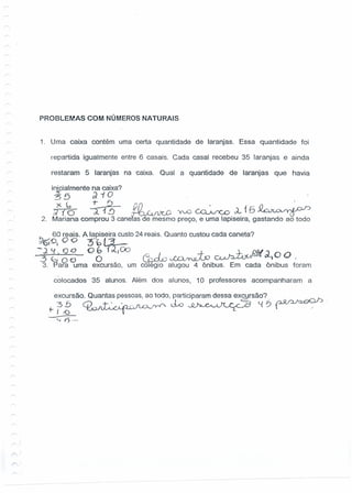 PROBLEMAS COM NÚMEROS NATURAIS
1. Uma caixa contém uma certa quantidade de laranjas. Essa quantidade foi
repartida iguaimente entre 6 casais. Cada casai recebeu 35 laranjas e ainda
restaram 5 laranjas na ·caixa. Qual a quantidade de laranjas que havia
inicialmente na caixa?
~5 ;)-(0
)< l, ~ ~ , . O/"'o w r-,. ~~; J::)..lJ
;Zi O a 1!J .fi " . YvO ~ l 15 ~~ r Õ .
2. Mariana comprou 3 cane as de mesmo preço, e uma lapiseira, gastando ao todo
D 60 reais. A lapiseira custo 24 reais. Quanto custou cada caneta?
~~I 00 3bt3..--
]~. 9°_ Q~ U,OO Cbk~~ ~FdJ(~~oo
3. pa9a <Gma excursão, um colégio alugou 4 ônibus. Em cada ônibus foram
..
colocados 35 alunos. Além dos alunos, 10 professores acompanharam a
excursão. Quantas pessoas,ao todo, participaram dessa excursão?
. ~b Q_"T.',,·>0-c-.flfÁ.r.r-t' elo ~~ t.t6~·+ I -() LUJ~·.........-v --~
-•.•.F)--
,.......)
 