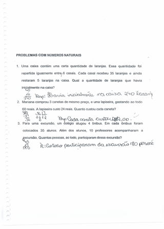 PROBLEMAS COM NÚMEROS NATURAIS
1. Uma caixa contém uma certa quantidade de laranjas. Essa quantidade foi
repartida igualmente entrej6 casais. Cada casai recebeu 35 laranjas e ainda
restaram 5 laranjas na .caixa. Qual a quantidade de laranjas que havia
ini~~mente na caixa?
~ Dn~~t ~~ .~~ci'lO 1'•..1(.r~ J •
2. Mariana comprou 3 canetas de mesmo preço, e uma lapiseira, gastando ao todo
r<'Ov cJ:).N~ ~~ O .~.~
.
60 reais. Alapiseira custo 24 reais. Quanto custou cada caneta?
~ &~ r
-tG O g{~ '~~ C1.oa COr1ifu. IC"VtG--tJ~JQJOO ~ .:>
3. Para uma excursão, um colégio alugou 4 ônibus. Em cada ônibus foram
colocados 35 alunos. Além dos alunos, 10 professores acompanharam a
Q4cursão. Quantas pessoas,ao todo, participaram dessa excursão?
db R.C&tBd.&~(kU/~f~O~
 