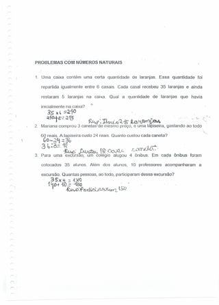 PROSLEMASCOM' NÚMEROS NATURAIS
1. Uma caixa contém uma certa quantidade de laranjas, Essa quantidade foi
repartida igualmente entre 6 casais. Cada casal recebeu 35 laranjas e ainda
restaram 5 laranjas na caixa. Qual a quantidade de laranjas que havia
inicialmente na caixa? '?
$5 )(~~~1° .. '
~:i0.4-&-.: ~ t~... ..()~017: l'f O ' (1)..11- li _ .: ~"N~ •.r,'... . .-o • • '. '.. a., .; .. -
J ~~~;i,'! J..«n::.("'o. t<,:n~)4...U~O,-V'o1.· .
2. Mariana comprou 3 canetas de mesmo preço, e uma Ia iseira, gastando ao todo
60 reais. A lapiseira custo 24 reais. Quanto custou cada caneta?
GO-JLf :::3G· .
3.6;;'6.:=--~'. ,i .-;-+- ..
. .l7. J I I .".:-r-: 'o .t 0- (":I ,j·c_ t,:..."VY.JU ( .., .-;I~, v-v....;.~JV....., I ",~J'~./ /
3. Para uma excursão, .um colégio alugou 4 ônibus. Em cada ônibus foram
colocados 35 alunos. Além dos alunos, 10 professores acompanharam a
excursão. Quantas pessoas, ao todo, participaram dessa excursão?
3 .5'X ~ :: 111() .
1~(}-t -to .: ~o. -
~D:.r n~l.H~J~Y~~L ,1'0
r
 