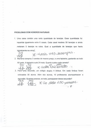 r-
r--
r--
r--
'"'
r--
r
r
PROBLEMAS COM NÚMEROS NATURAIS
1. Uma caixa contém uma certa quantidade de laranjas. Essa quantidade foi
repartida igualmente entre 6 casais. Cada casal recebeu 35 laranjas e ainda
restaram 5 laranjas na .caixa. Qual a quantidade de laranjas que havia
i~ialmente na c.aixp'L. ,
3D , I • J. r-I - . Vn J( c-rru 0L.b -
gq$ ]?; .' nC,Q'l,'(,CL- J. t O ~vv- . <J
2. Mariana comprou 3 canetasde mesmo preço, e uma lapiseira, gastando ao todo
60 reais. A lapiseira custo24 reais. Quanto custou cada caneta?
-2" . 1:2 -,{$ ~'
~ tbS ~·ÚO:JJJ.L 1,3.0 (,(.{l.1L/.Jzlb .,<
",J_;Z~ .:1-3
3. Para uma excursão, um colégio alugou 4 oônibus. Em cada ~o'ônibusforam
colocados 85 alunos. Além dos alunos, 10 professores acompanharam a
e.,~ursão. Quantas pessoas,ao todo, participaram dessa excursão?
~ó5 :-340
.i0L{ _i-::10 _ -,e.'Q~dWJ.9 J!50~
3Tf(O .3:1l11...rí
o. . - o - o_00' o ~ --v-'o -
 