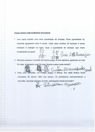 PROBLEMAS COM NÚMEROS NATURAIS
1. Uma caixa contém uma certa quantidade de laranjas. Essa quantidade foi
repartida iguaimente entre 6 casais. Cada casai recebeu 35 laranjas e ainda
~!O .
~ rko :2(5~QX)·
2. Mariana comprou 3 canetas de mesmo preço, e uma lapiseira, gastando ao todo
restaram.5 laranjas na ~xa. Qual
inicialmente na caixa? :35
1fo
a quantidade de laranjas que havia
60 reais.
apiseira~s_re~anZJ: ;;ta? .~
ursão, um colégio alugou 4 ônibus. Em cada ônibus foram3.
colocados 35 alunos. Além dos alunos, 10 professores acompanharam a
excursão. Quantas pessoas, ao todo, participaram dessa excursão?
. JE.. - i1!J~.
~. .-c-."
;i~
., V'
 