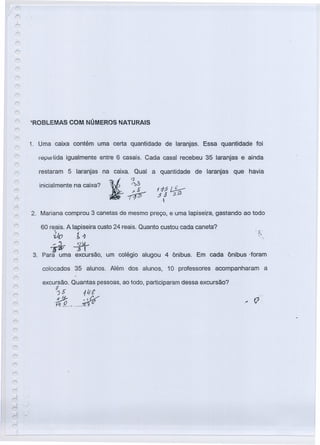 'ROBLEMAS COM NÚMEROS NATURAIS
1. Uma caixa contém uma certa quantidade de laranjas. Essa quantidade foi
lepê:1I lida igualmente entre 6 casais. Cada casal recebeu 35 laranjas e ainda
restaram 5 laranjas na caixa. Qual
inicialmente na caixa? ~ ~~
>~
no
a quantidade de laranjas que havia
2. Mariana comprou 3 canetas de mesmo preço, e uma lapiseira, gastando ao todo
60 reais. A lapiseira custo 24 reais. Quanto custou cada caneta?
~0 1~ .
~-i-t
3. Para uma excursão, um colégio alugou 4 ônibus. Em cada ônibus -toram
colocados 35 alunos. Além dos alunos, 10 professores acompanharam a
excursão. Quantas pessoas, ao todo, participaram dessa excursão?
:J
35 11;t
~$,tl~~~ ...__ .
t~." Ij
 